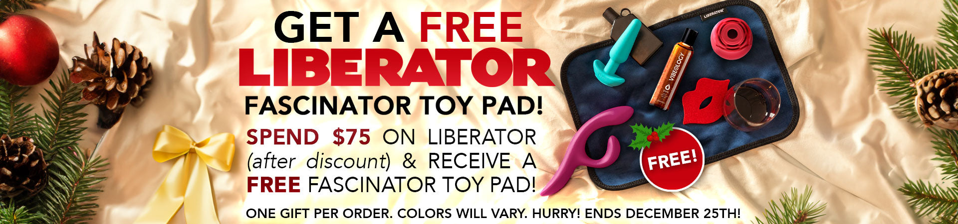 Get a FREE Liberator Fascinator Toy Pad! Spend $75 on Liberator (after discount) and receive a Free Fascinator Toy Pad! One Gift per order. Colors will vary. Hurry! Ends December 25th!